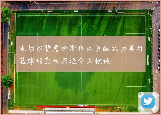 米切尔赞詹姆斯伟大贡献认为其对篮球的影响深远令人钦佩