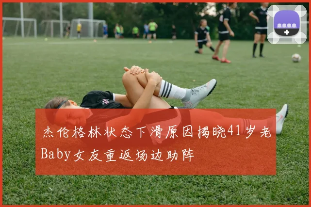 杰伦格林状态下滑原因揭晓41岁老Baby女友重返场边助阵