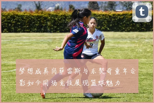 梦想成真岗萨雷斯与东契奇童年合影如今同场竞技展现篮球魅力