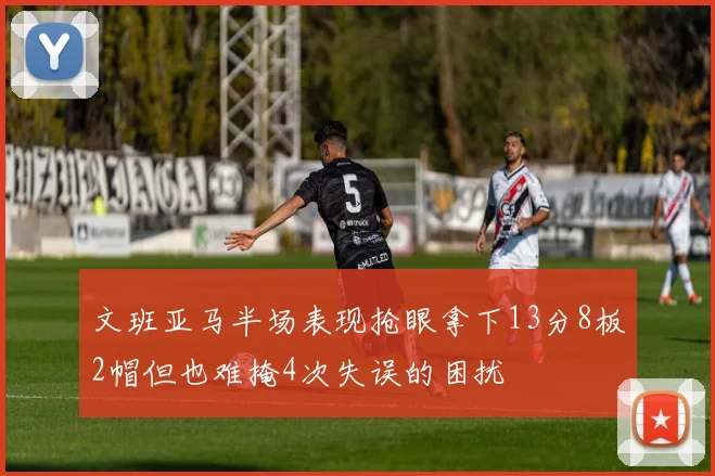 文班亚马半场表现抢眼拿下13分8板2帽但也难掩4次失误的困扰