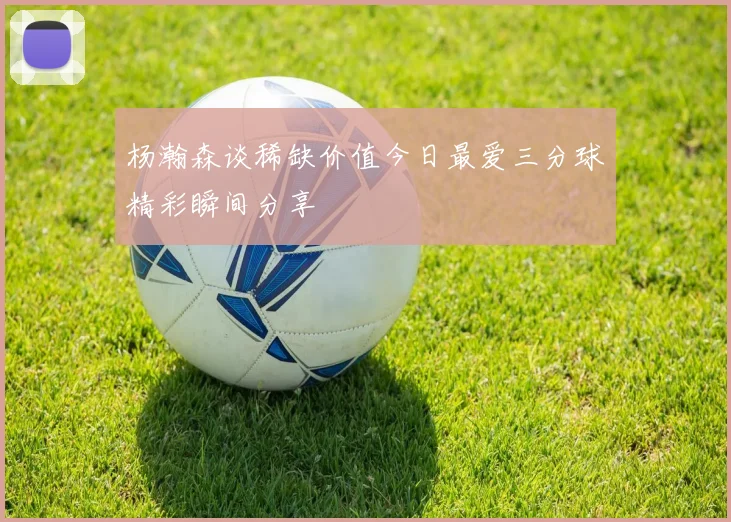 杨瀚森谈稀缺价值今日最爱三分球精彩瞬间分享